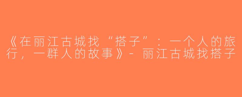 《在丽江古城找“搭子”：一个人的旅行，一群人的故事》-丽江古城找搭子