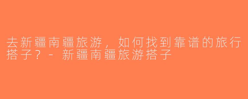 去新疆南疆旅游，如何找到靠谱的旅行搭子？-新疆南疆旅游搭子
