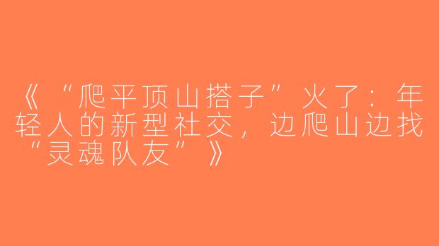 《“爬平顶山搭子”火了：年轻人的新型社交，边爬山边找“灵魂队友”》