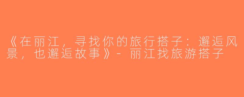 《在丽江，寻找你的旅行搭子：邂逅风景，也邂逅故事》-丽江找旅游搭子