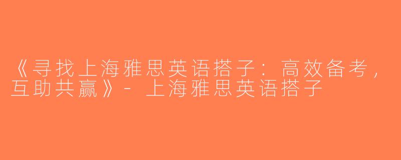 《寻找上海雅思英语搭子：高效备考，互助共赢》-上海雅思英语搭子