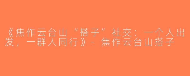 《焦作云台山“搭子”社交：一个人出发，一群人同行》-焦作云台山搭子