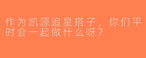 作为凯源追星搭子，你们平时会一起做什么呀？