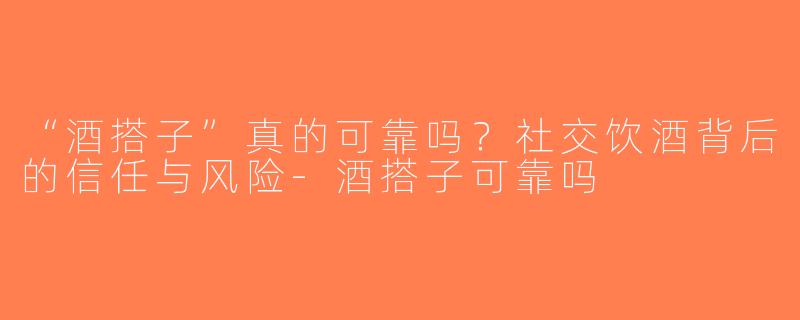 “酒搭子”真的可靠吗？社交饮酒背后的信任与风险-酒搭子可靠吗