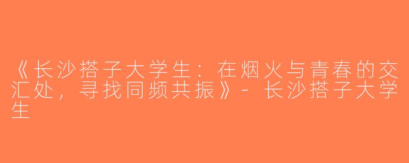 《长沙搭子大学生：在烟火与青春的交汇处，寻找同频共振》-长沙搭子大学生