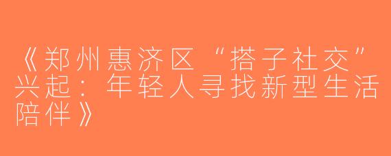 《郑州惠济区“搭子社交”兴起：年轻人寻找新型生活陪伴》