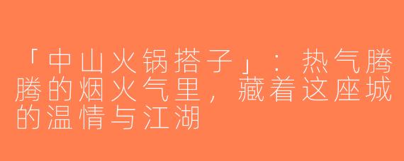 「中山火锅搭子」：热气腾腾的烟火气里，藏着这座城的温情与江湖