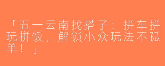 「五一云南找搭子：拼车拼玩拼饭，解锁小众玩法不孤单！」