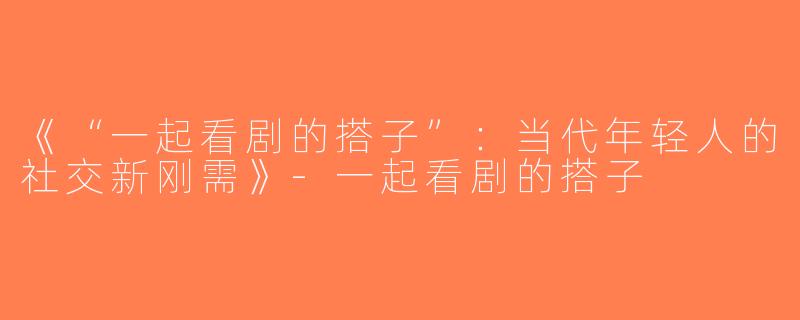 《“一起看剧的搭子”：当代年轻人的社交新刚需》-一起看剧的搭子