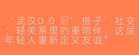 “武汉00后‘搭子’社交：轻关系里的重陪伴，这届年轻人重新定义友谊”