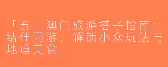 「五一澳门旅游搭子指南：结伴同游，解锁小众玩法与地道美食」