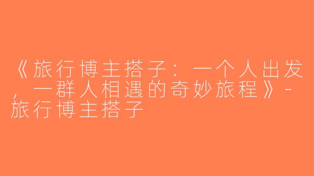 《旅行博主搭子：一个人出发，一群人相遇的奇妙旅程》-旅行博主搭子