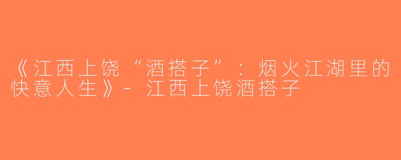 《江西上饶“酒搭子”：烟火江湖里的快意人生》-江西上饶酒搭子