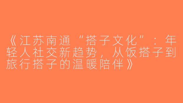 《江苏南通“搭子文化”：年轻人社交新趋势，从饭搭子到旅行搭子的温暖陪伴》
