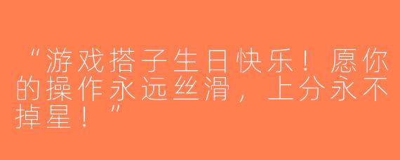 “游戏搭子生日快乐！愿你的操作永远丝滑，上分永不掉星！”
