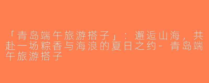 「青岛端午旅游搭子」：邂逅山海，共赴一场粽香与海浪的夏日之约-青岛端午旅游搭子