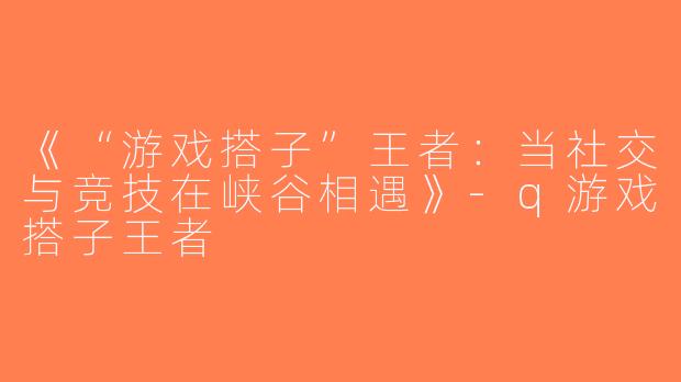 《“游戏搭子”王者：当社交与竞技在峡谷相遇》-q游戏搭子王者