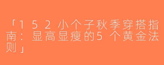 「152小个子秋季穿搭指南：显高显瘦的5个黄金法则」