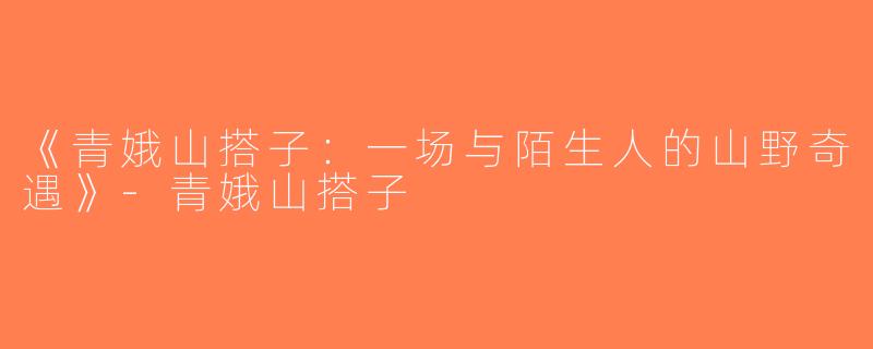《青娥山搭子：一场与陌生人的山野奇遇》-青娥山搭子