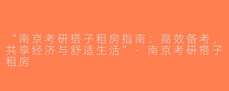 “南京考研搭子租房指南：高效备考，共享经济与舒适生活”-南京考研搭子租房