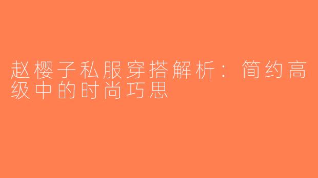 赵樱子私服穿搭解析：简约高级中的时尚巧思