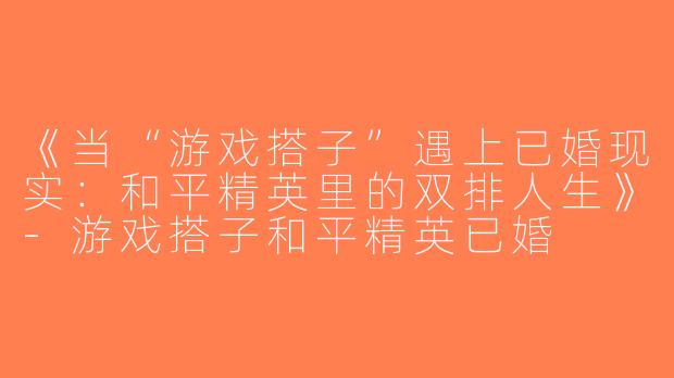 《当“游戏搭子”遇上已婚现实：和平精英里的双排人生》-游戏搭子和平精英已婚