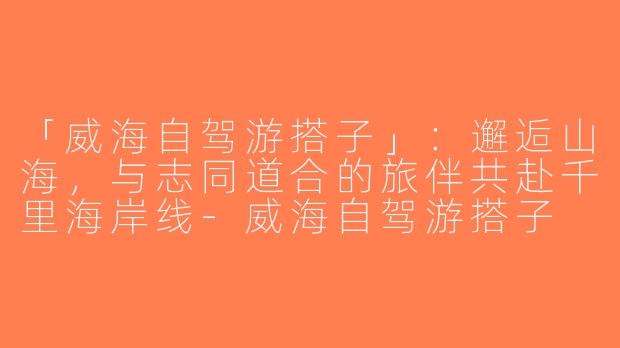 「威海自驾游搭子」：邂逅山海，与志同道合的旅伴共赴千里海岸线-威海自驾游搭子