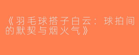 《羽毛球搭子白云：球拍间的默契与烟火气》