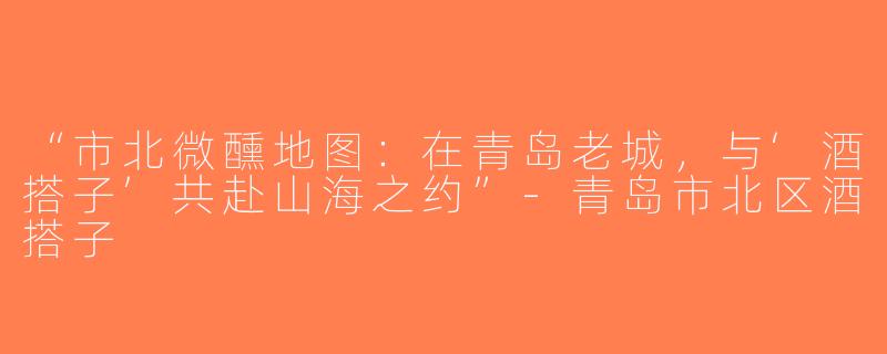 “市北微醺地图：在青岛老城，与‘酒搭子’共赴山海之约”-青岛市北区酒搭子