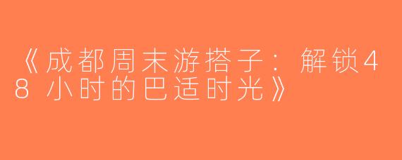 《成都周末游搭子：解锁48小时的巴适时光》
