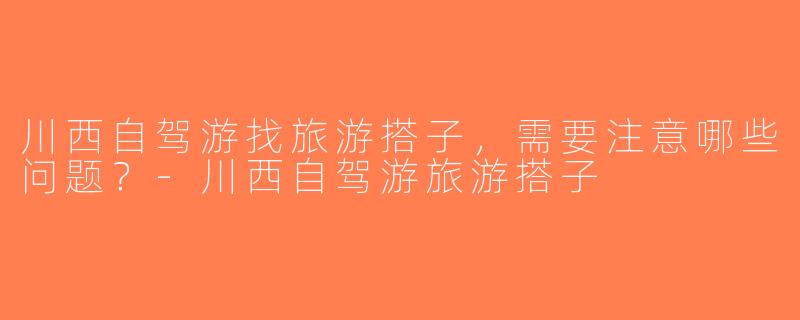 川西自驾游找旅游搭子，需要注意哪些问题？-川西自驾游旅游搭子
