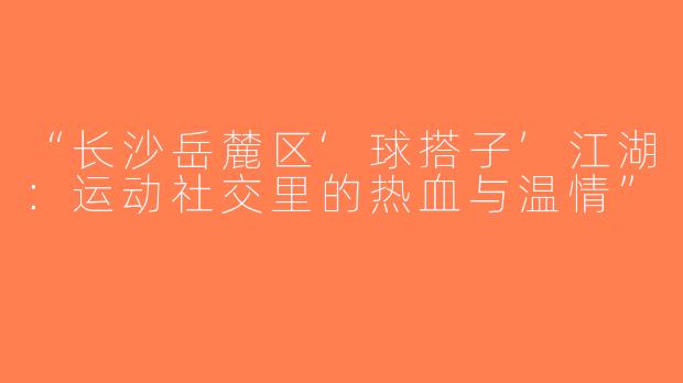“长沙岳麓区‘球搭子’江湖：运动社交里的热血与温情”