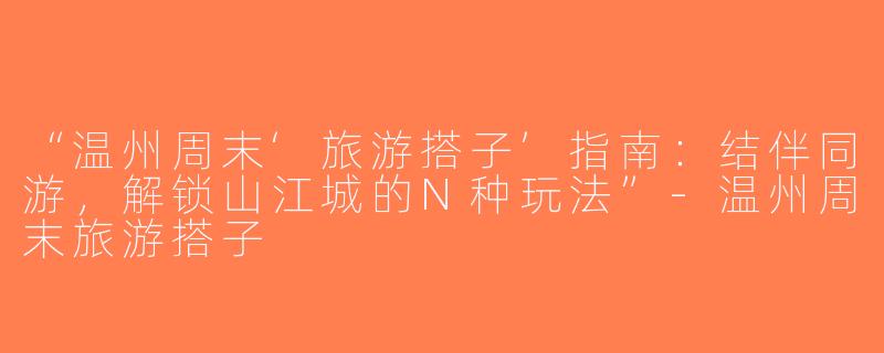 “温州周末‘旅游搭子’指南：结伴同游，解锁山江城的N种玩法”-温州周末旅游搭子