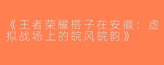 《王者荣耀搭子在安徽：虚拟战场上的皖风皖韵》
