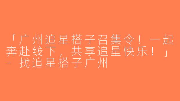 「广州追星搭子召集令！一起奔赴线下，共享追星快乐！」-找追星搭子广州