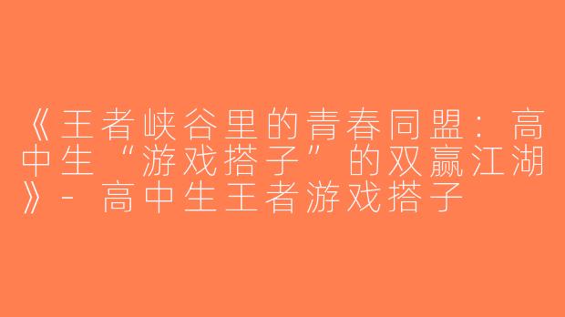 《王者峡谷里的青春同盟：高中生“游戏搭子”的双赢江湖》-高中生王者游戏搭子