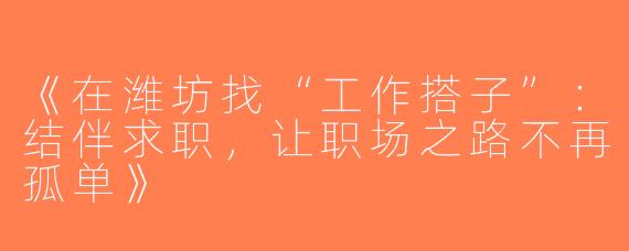 《在潍坊找“工作搭子”：结伴求职，让职场之路不再孤单》