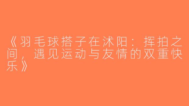 《羽毛球搭子在沭阳：挥拍之间，遇见运动与友情的双重快乐》