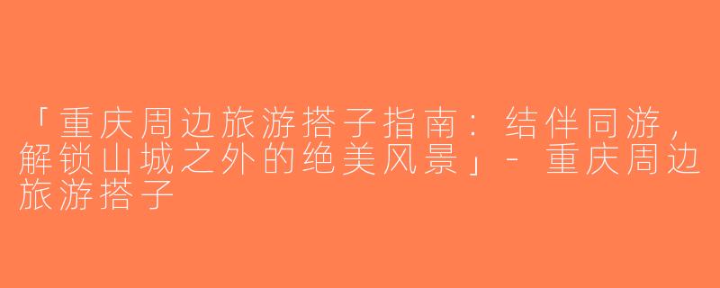 「重庆周边旅游搭子指南：结伴同游，解锁山城之外的绝美风景」-重庆周边旅游搭子
