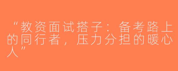 “教资面试搭子：备考路上的同行者，压力分担的暖心人”