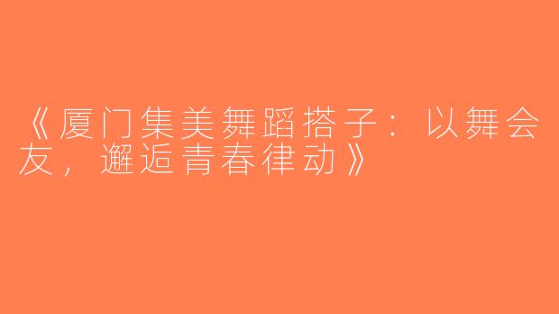 《厦门集美舞蹈搭子：以舞会友，邂逅青春律动》