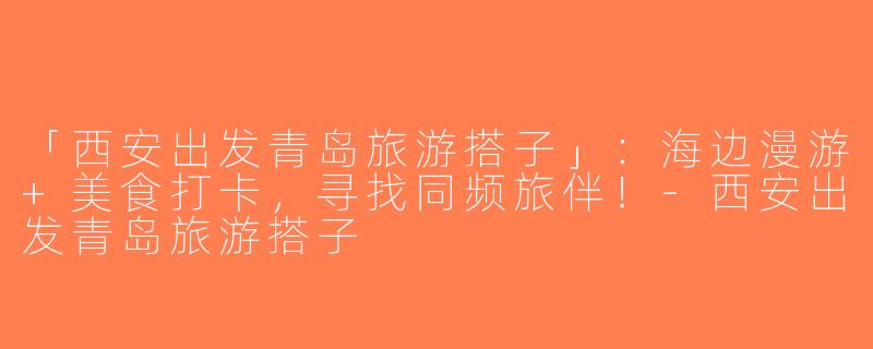 「西安出发青岛旅游搭子」：海边漫游+美食打卡，寻找同频旅伴！-西安出发青岛旅游搭子
