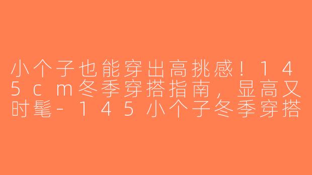 小个子也能穿出高挑感！145cm冬季穿搭指南，显高又时髦-145小个子冬季穿搭