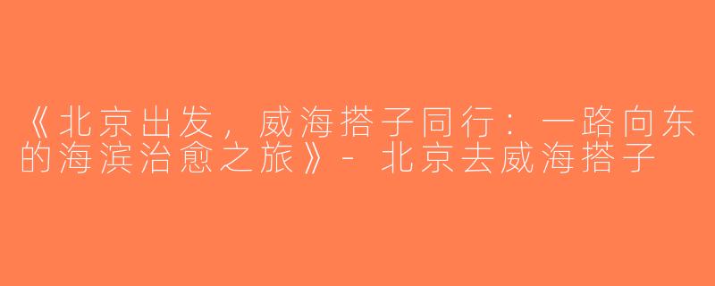 《北京出发，威海搭子同行：一路向东的海滨治愈之旅》-北京去威海搭子