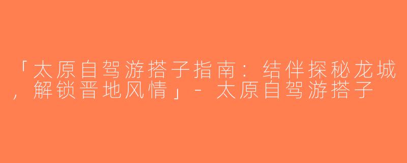 「太原自驾游搭子指南：结伴探秘龙城，解锁晋地风情」-太原自驾游搭子