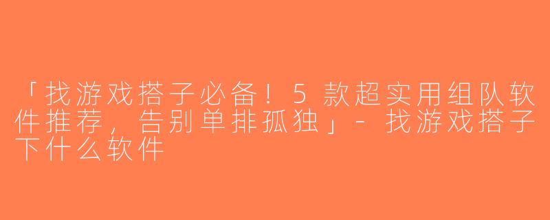 「找游戏搭子必备！5款超实用组队软件推荐，告别单排孤独」-找游戏搭子下什么软件