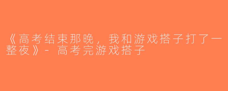 《高考结束那晚，我和游戏搭子打了一整夜》-高考完游戏搭子