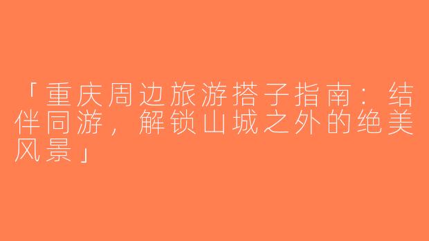 「重庆周边旅游搭子指南：结伴同游，解锁山城之外的绝美风景」