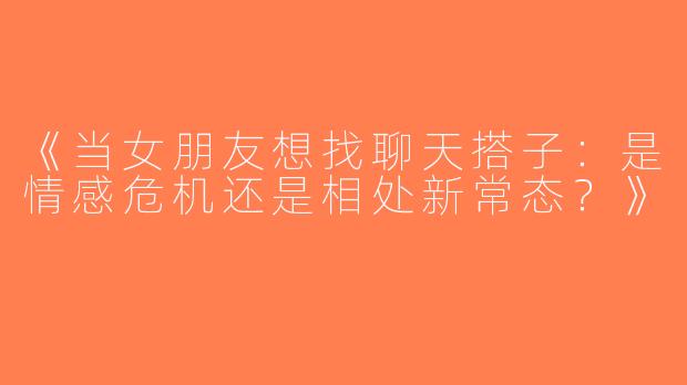 《当女朋友想找聊天搭子：是情感危机还是相处新常态？》