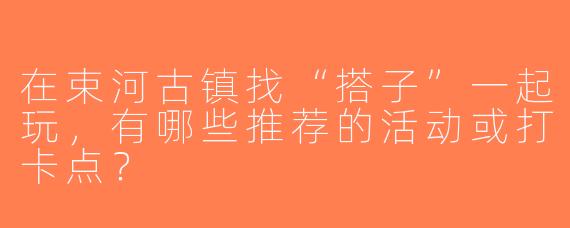在束河古镇找“搭子”一起玩，有哪些推荐的活动或打卡点？